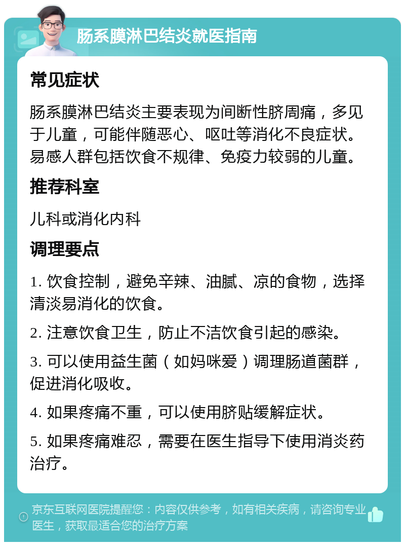 肠系膜淋巴结炎就医指南 常见症状 肠系膜淋巴结炎主要表现为间断性脐周痛，多见于儿童，可能伴随恶心、呕吐等消化不良症状。易感人群包括饮食不规律、免疫力较弱的儿童。 推荐科室 儿科或消化内科 调理要点 1. 饮食控制，避免辛辣、油腻、凉的食物，选择清淡易消化的饮食。 2. 注意饮食卫生，防止不洁饮食引起的感染。 3. 可以使用益生菌（如妈咪爱）调理肠道菌群，促进消化吸收。 4. 如果疼痛不重，可以使用脐贴缓解症状。 5. 如果疼痛难忍，需要在医生指导下使用消炎药治疗。