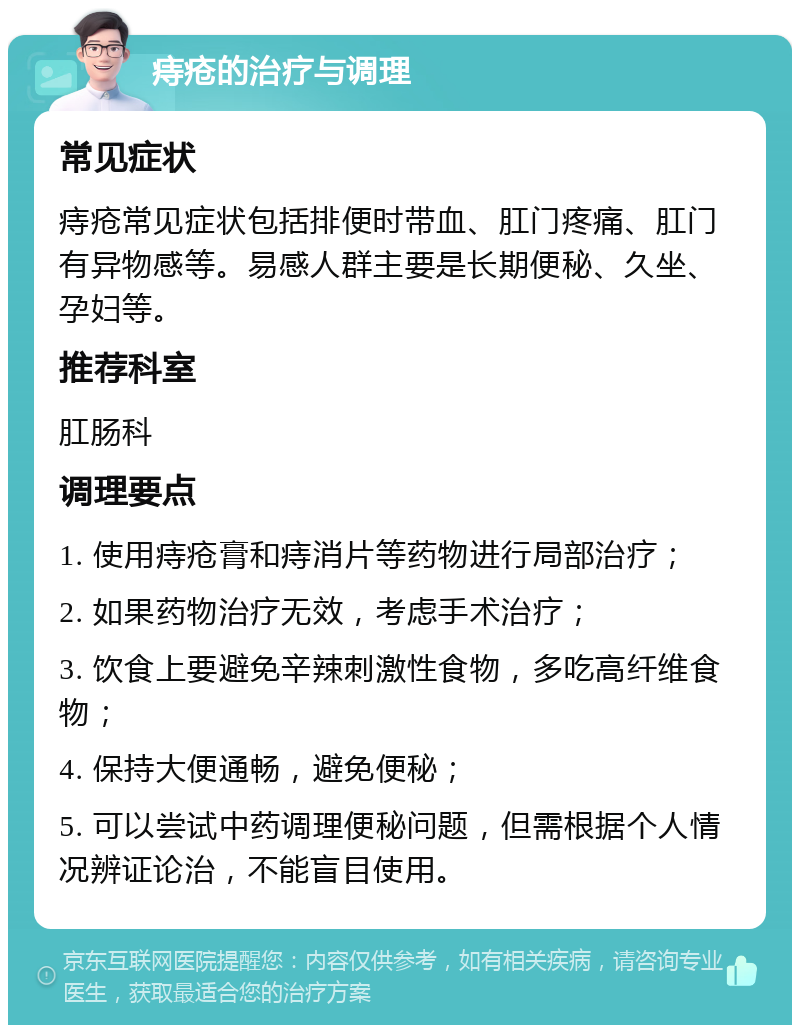 痔疮的治疗与调理 常见症状 痔疮常见症状包括排便时带血、肛门疼痛、肛门有异物感等。易感人群主要是长期便秘、久坐、孕妇等。 推荐科室 肛肠科 调理要点 1. 使用痔疮膏和痔消片等药物进行局部治疗； 2. 如果药物治疗无效，考虑手术治疗； 3. 饮食上要避免辛辣刺激性食物，多吃高纤维食物； 4. 保持大便通畅，避免便秘； 5. 可以尝试中药调理便秘问题，但需根据个人情况辨证论治，不能盲目使用。