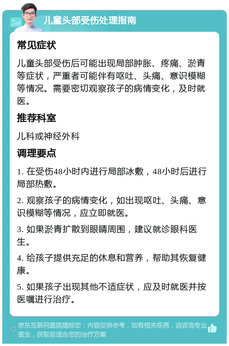 儿童头部受伤处理指南 常见症状 儿童头部受伤后可能出现局部肿胀、疼痛、淤青等症状，严重者可能伴有呕吐、头痛、意识模糊等情况。需要密切观察孩子的病情变化，及时就医。 推荐科室 儿科或神经外科 调理要点 1. 在受伤48小时内进行局部冰敷，48小时后进行局部热敷。 2. 观察孩子的病情变化，如出现呕吐、头痛、意识模糊等情况，应立即就医。 3. 如果淤青扩散到眼睛周围，建议就诊眼科医生。 4. 给孩子提供充足的休息和营养，帮助其恢复健康。 5. 如果孩子出现其他不适症状，应及时就医并按医嘱进行治疗。