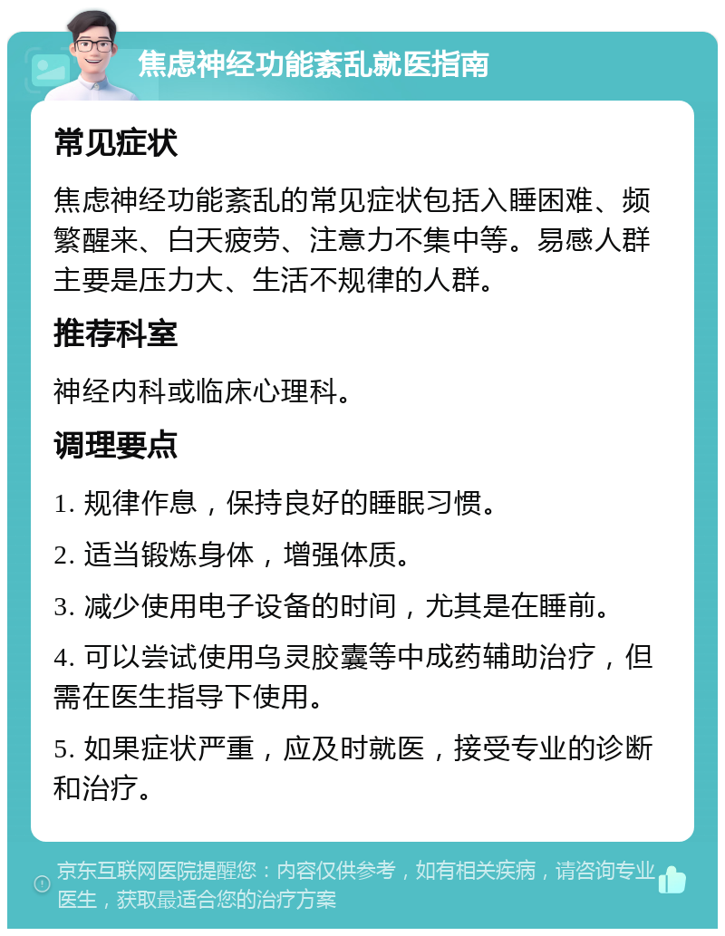 焦虑神经功能紊乱就医指南 常见症状 焦虑神经功能紊乱的常见症状包括入睡困难、频繁醒来、白天疲劳、注意力不集中等。易感人群主要是压力大、生活不规律的人群。 推荐科室 神经内科或临床心理科。 调理要点 1. 规律作息，保持良好的睡眠习惯。 2. 适当锻炼身体，增强体质。 3. 减少使用电子设备的时间，尤其是在睡前。 4. 可以尝试使用乌灵胶囊等中成药辅助治疗，但需在医生指导下使用。 5. 如果症状严重，应及时就医，接受专业的诊断和治疗。