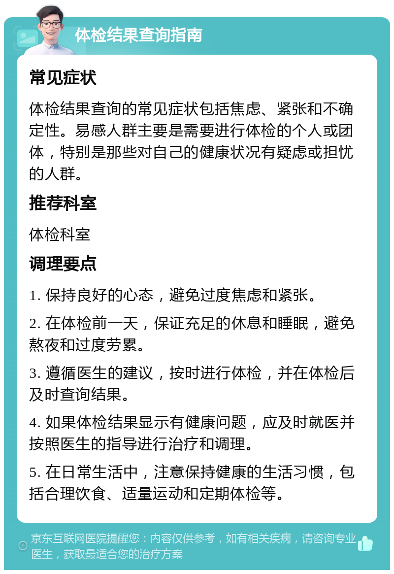 体检结果查询指南 常见症状 体检结果查询的常见症状包括焦虑、紧张和不确定性。易感人群主要是需要进行体检的个人或团体，特别是那些对自己的健康状况有疑虑或担忧的人群。 推荐科室 体检科室 调理要点 1. 保持良好的心态，避免过度焦虑和紧张。 2. 在体检前一天，保证充足的休息和睡眠，避免熬夜和过度劳累。 3. 遵循医生的建议，按时进行体检，并在体检后及时查询结果。 4. 如果体检结果显示有健康问题，应及时就医并按照医生的指导进行治疗和调理。 5. 在日常生活中，注意保持健康的生活习惯，包括合理饮食、适量运动和定期体检等。