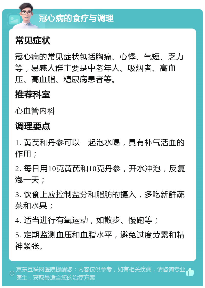 冠心病的食疗与调理 常见症状 冠心病的常见症状包括胸痛、心悸、气短、乏力等，易感人群主要是中老年人、吸烟者、高血压、高血脂、糖尿病患者等。 推荐科室 心血管内科 调理要点 1. 黄芪和丹参可以一起泡水喝，具有补气活血的作用； 2. 每日用10克黄芪和10克丹参，开水冲泡，反复泡一天； 3. 饮食上应控制盐分和脂肪的摄入，多吃新鲜蔬菜和水果； 4. 适当进行有氧运动，如散步、慢跑等； 5. 定期监测血压和血脂水平，避免过度劳累和精神紧张。