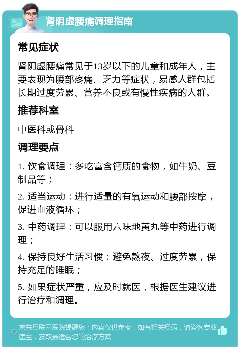 肾阴虚腰痛调理指南 常见症状 肾阴虚腰痛常见于13岁以下的儿童和成年人，主要表现为腰部疼痛、乏力等症状，易感人群包括长期过度劳累、营养不良或有慢性疾病的人群。 推荐科室 中医科或骨科 调理要点 1. 饮食调理：多吃富含钙质的食物，如牛奶、豆制品等； 2. 适当运动：进行适量的有氧运动和腰部按摩，促进血液循环； 3. 中药调理：可以服用六味地黄丸等中药进行调理； 4. 保持良好生活习惯：避免熬夜、过度劳累，保持充足的睡眠； 5. 如果症状严重，应及时就医，根据医生建议进行治疗和调理。