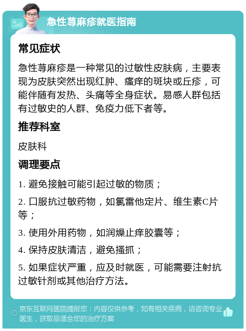 急性荨麻疹就医指南 常见症状 急性荨麻疹是一种常见的过敏性皮肤病，主要表现为皮肤突然出现红肿、瘙痒的斑块或丘疹，可能伴随有发热、头痛等全身症状。易感人群包括有过敏史的人群、免疫力低下者等。 推荐科室 皮肤科 调理要点 1. 避免接触可能引起过敏的物质； 2. 口服抗过敏药物，如氯雷他定片、维生素C片等； 3. 使用外用药物，如润燥止痒胶囊等； 4. 保持皮肤清洁，避免搔抓； 5. 如果症状严重，应及时就医，可能需要注射抗过敏针剂或其他治疗方法。