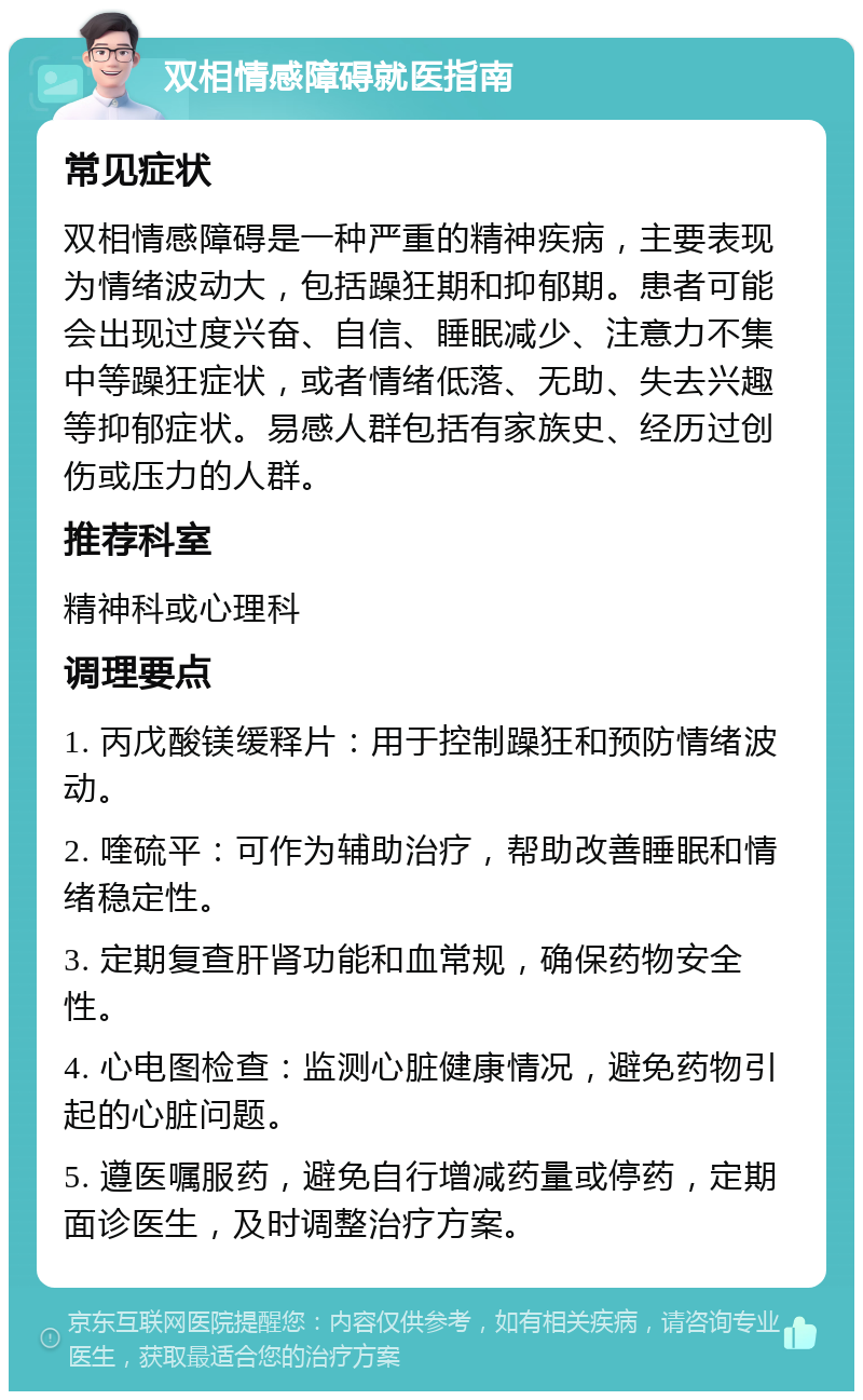 双相情感障碍就医指南 常见症状 双相情感障碍是一种严重的精神疾病，主要表现为情绪波动大，包括躁狂期和抑郁期。患者可能会出现过度兴奋、自信、睡眠减少、注意力不集中等躁狂症状，或者情绪低落、无助、失去兴趣等抑郁症状。易感人群包括有家族史、经历过创伤或压力的人群。 推荐科室 精神科或心理科 调理要点 1. 丙戊酸镁缓释片：用于控制躁狂和预防情绪波动。 2. 喹硫平：可作为辅助治疗，帮助改善睡眠和情绪稳定性。 3. 定期复查肝肾功能和血常规，确保药物安全性。 4. 心电图检查：监测心脏健康情况，避免药物引起的心脏问题。 5. 遵医嘱服药，避免自行增减药量或停药，定期面诊医生，及时调整治疗方案。