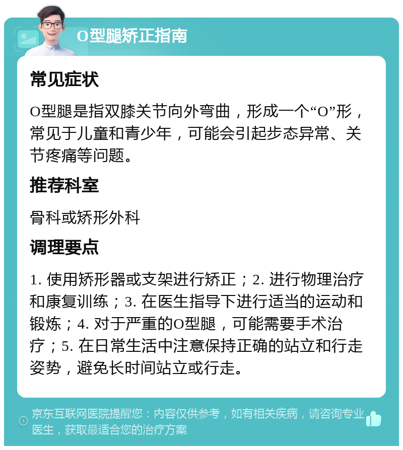 O型腿矫正指南 常见症状 O型腿是指双膝关节向外弯曲，形成一个“O”形，常见于儿童和青少年，可能会引起步态异常、关节疼痛等问题。 推荐科室 骨科或矫形外科 调理要点 1. 使用矫形器或支架进行矫正；2. 进行物理治疗和康复训练；3. 在医生指导下进行适当的运动和锻炼；4. 对于严重的O型腿，可能需要手术治疗；5. 在日常生活中注意保持正确的站立和行走姿势，避免长时间站立或行走。