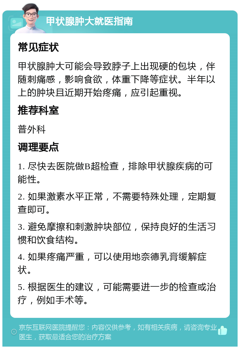 甲状腺肿大就医指南 常见症状 甲状腺肿大可能会导致脖子上出现硬的包块，伴随刺痛感，影响食欲，体重下降等症状。半年以上的肿块且近期开始疼痛，应引起重视。 推荐科室 普外科 调理要点 1. 尽快去医院做B超检查，排除甲状腺疾病的可能性。 2. 如果激素水平正常，不需要特殊处理，定期复查即可。 3. 避免摩擦和刺激肿块部位，保持良好的生活习惯和饮食结构。 4. 如果疼痛严重，可以使用地奈德乳膏缓解症状。 5. 根据医生的建议，可能需要进一步的检查或治疗，例如手术等。