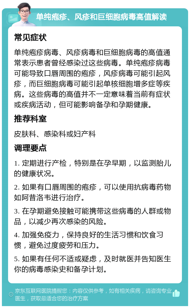 单纯疱疹、风疹和巨细胞病毒高值解读 常见症状 单纯疱疹病毒、风疹病毒和巨细胞病毒的高值通常表示患者曾经感染过这些病毒。单纯疱疹病毒可能导致口唇周围的疱疹，风疹病毒可能引起风疹，而巨细胞病毒可能引起单核细胞增多症等疾病。这些病毒的高值并不一定意味着当前有症状或疾病活动，但可能影响备孕和孕期健康。 推荐科室 皮肤科、感染科或妇产科 调理要点 1. 定期进行产检，特别是在孕早期，以监测胎儿的健康状况。 2. 如果有口唇周围的疱疹，可以使用抗病毒药物如阿昔洛韦进行治疗。 3. 在孕期避免接触可能携带这些病毒的人群或物品，以减少再次感染的风险。 4. 加强免疫力，保持良好的生活习惯和饮食习惯，避免过度疲劳和压力。 5. 如果有任何不适或疑虑，及时就医并告知医生你的病毒感染史和备孕计划。