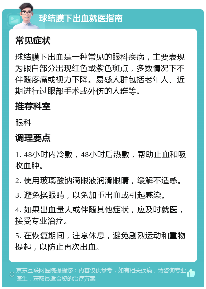 球结膜下出血就医指南 常见症状 球结膜下出血是一种常见的眼科疾病，主要表现为眼白部分出现红色或紫色斑点，多数情况下不伴随疼痛或视力下降。易感人群包括老年人、近期进行过眼部手术或外伤的人群等。 推荐科室 眼科 调理要点 1. 48小时内冷敷，48小时后热敷，帮助止血和吸收血肿。 2. 使用玻璃酸钠滴眼液润滑眼睛，缓解不适感。 3. 避免揉眼睛，以免加重出血或引起感染。 4. 如果出血量大或伴随其他症状，应及时就医，接受专业治疗。 5. 在恢复期间，注意休息，避免剧烈运动和重物提起，以防止再次出血。