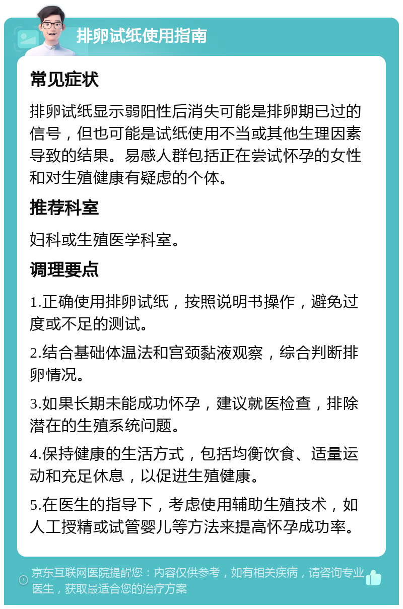 排卵试纸使用指南 常见症状 排卵试纸显示弱阳性后消失可能是排卵期已过的信号，但也可能是试纸使用不当或其他生理因素导致的结果。易感人群包括正在尝试怀孕的女性和对生殖健康有疑虑的个体。 推荐科室 妇科或生殖医学科室。 调理要点 1.正确使用排卵试纸，按照说明书操作，避免过度或不足的测试。 2.结合基础体温法和宫颈黏液观察，综合判断排卵情况。 3.如果长期未能成功怀孕，建议就医检查，排除潜在的生殖系统问题。 4.保持健康的生活方式，包括均衡饮食、适量运动和充足休息，以促进生殖健康。 5.在医生的指导下，考虑使用辅助生殖技术，如人工授精或试管婴儿等方法来提高怀孕成功率。