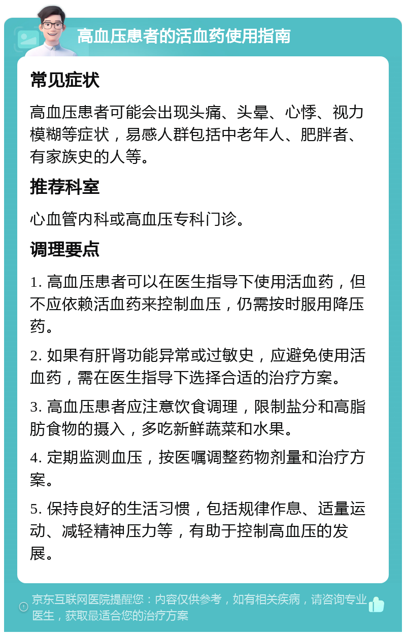 高血压患者的活血药使用指南 常见症状 高血压患者可能会出现头痛、头晕、心悸、视力模糊等症状，易感人群包括中老年人、肥胖者、有家族史的人等。 推荐科室 心血管内科或高血压专科门诊。 调理要点 1. 高血压患者可以在医生指导下使用活血药，但不应依赖活血药来控制血压，仍需按时服用降压药。 2. 如果有肝肾功能异常或过敏史，应避免使用活血药，需在医生指导下选择合适的治疗方案。 3. 高血压患者应注意饮食调理，限制盐分和高脂肪食物的摄入，多吃新鲜蔬菜和水果。 4. 定期监测血压，按医嘱调整药物剂量和治疗方案。 5. 保持良好的生活习惯，包括规律作息、适量运动、减轻精神压力等，有助于控制高血压的发展。