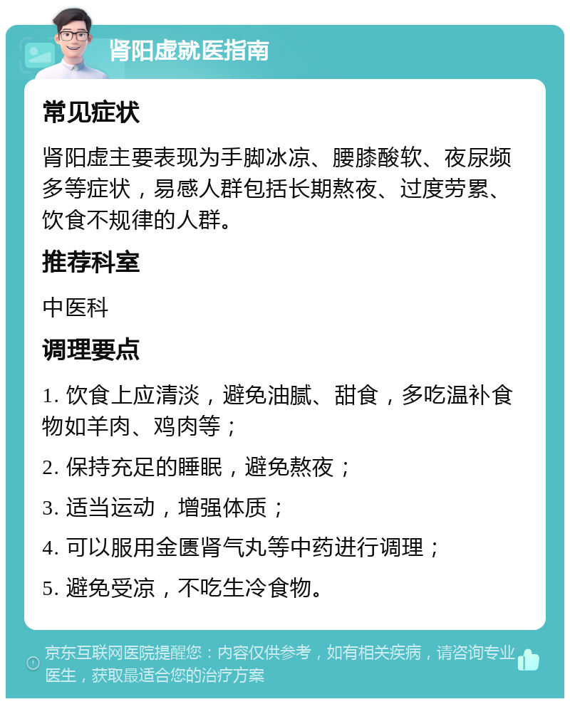 肾阳虚就医指南 常见症状 肾阳虚主要表现为手脚冰凉、腰膝酸软、夜尿频多等症状，易感人群包括长期熬夜、过度劳累、饮食不规律的人群。 推荐科室 中医科 调理要点 1. 饮食上应清淡，避免油腻、甜食，多吃温补食物如羊肉、鸡肉等； 2. 保持充足的睡眠，避免熬夜； 3. 适当运动，增强体质； 4. 可以服用金匮肾气丸等中药进行调理； 5. 避免受凉，不吃生冷食物。