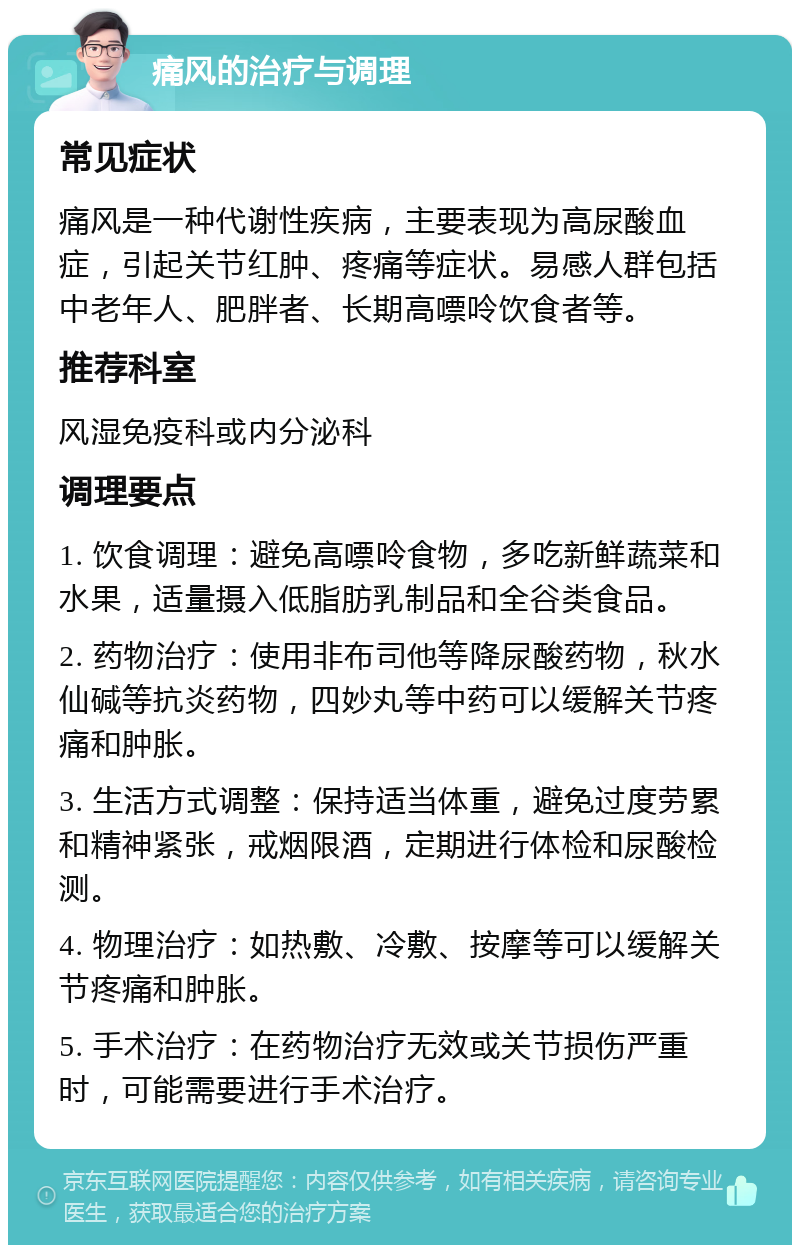 痛风的治疗与调理 常见症状 痛风是一种代谢性疾病，主要表现为高尿酸血症，引起关节红肿、疼痛等症状。易感人群包括中老年人、肥胖者、长期高嘌呤饮食者等。 推荐科室 风湿免疫科或内分泌科 调理要点 1. 饮食调理：避免高嘌呤食物，多吃新鲜蔬菜和水果，适量摄入低脂肪乳制品和全谷类食品。 2. 药物治疗：使用非布司他等降尿酸药物，秋水仙碱等抗炎药物，四妙丸等中药可以缓解关节疼痛和肿胀。 3. 生活方式调整：保持适当体重，避免过度劳累和精神紧张，戒烟限酒，定期进行体检和尿酸检测。 4. 物理治疗：如热敷、冷敷、按摩等可以缓解关节疼痛和肿胀。 5. 手术治疗：在药物治疗无效或关节损伤严重时，可能需要进行手术治疗。