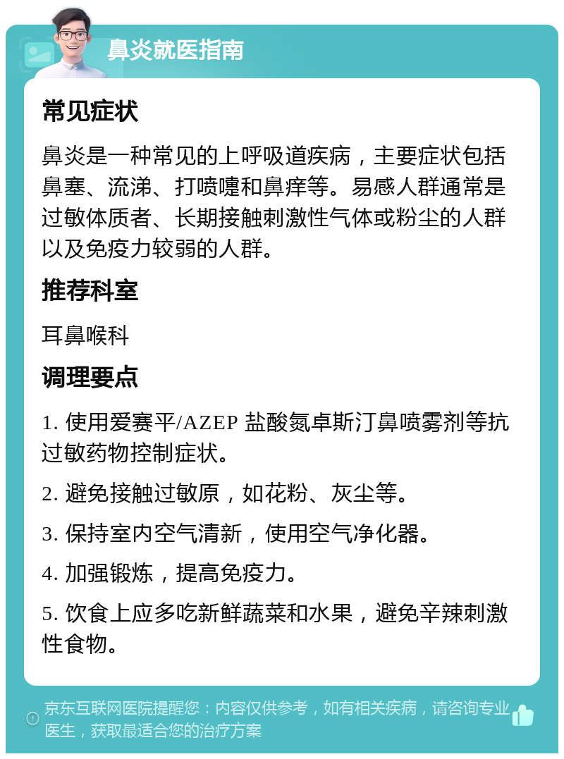 鼻炎就医指南 常见症状 鼻炎是一种常见的上呼吸道疾病，主要症状包括鼻塞、流涕、打喷嚏和鼻痒等。易感人群通常是过敏体质者、长期接触刺激性气体或粉尘的人群以及免疫力较弱的人群。 推荐科室 耳鼻喉科 调理要点 1. 使用爱赛平/AZEP 盐酸氮卓斯汀鼻喷雾剂等抗过敏药物控制症状。 2. 避免接触过敏原，如花粉、灰尘等。 3. 保持室内空气清新，使用空气净化器。 4. 加强锻炼，提高免疫力。 5. 饮食上应多吃新鲜蔬菜和水果，避免辛辣刺激性食物。