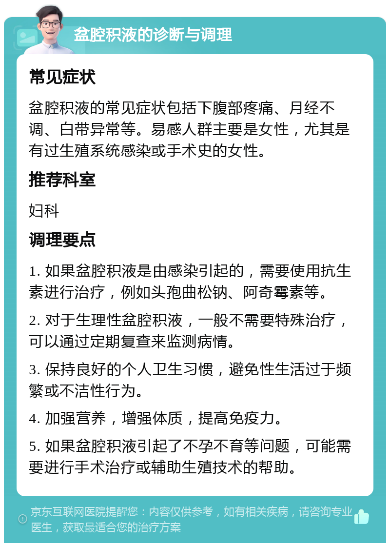 盆腔积液的诊断与调理 常见症状 盆腔积液的常见症状包括下腹部疼痛、月经不调、白带异常等。易感人群主要是女性，尤其是有过生殖系统感染或手术史的女性。 推荐科室 妇科 调理要点 1. 如果盆腔积液是由感染引起的，需要使用抗生素进行治疗，例如头孢曲松钠、阿奇霉素等。 2. 对于生理性盆腔积液，一般不需要特殊治疗，可以通过定期复查来监测病情。 3. 保持良好的个人卫生习惯，避免性生活过于频繁或不洁性行为。 4. 加强营养，增强体质，提高免疫力。 5. 如果盆腔积液引起了不孕不育等问题，可能需要进行手术治疗或辅助生殖技术的帮助。