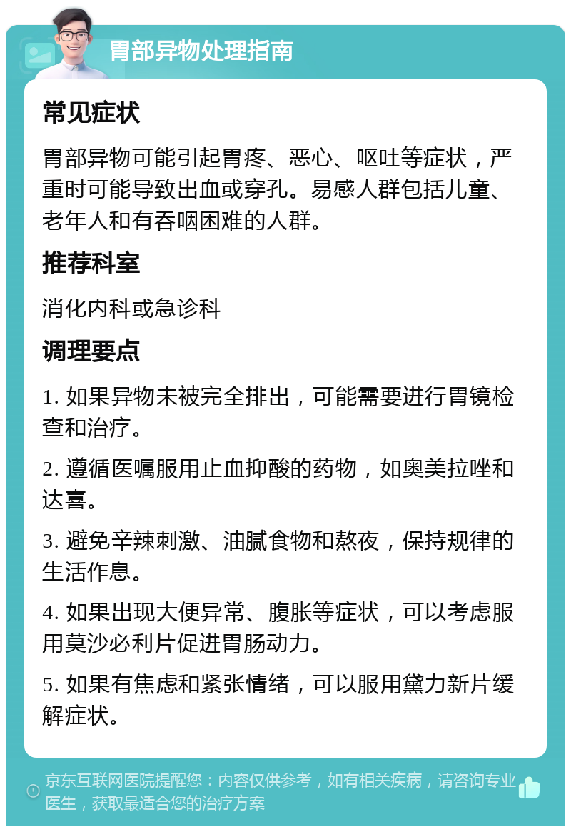 胃部异物处理指南 常见症状 胃部异物可能引起胃疼、恶心、呕吐等症状，严重时可能导致出血或穿孔。易感人群包括儿童、老年人和有吞咽困难的人群。 推荐科室 消化内科或急诊科 调理要点 1. 如果异物未被完全排出，可能需要进行胃镜检查和治疗。 2. 遵循医嘱服用止血抑酸的药物，如奥美拉唑和达喜。 3. 避免辛辣刺激、油腻食物和熬夜，保持规律的生活作息。 4. 如果出现大便异常、腹胀等症状，可以考虑服用莫沙必利片促进胃肠动力。 5. 如果有焦虑和紧张情绪，可以服用黛力新片缓解症状。