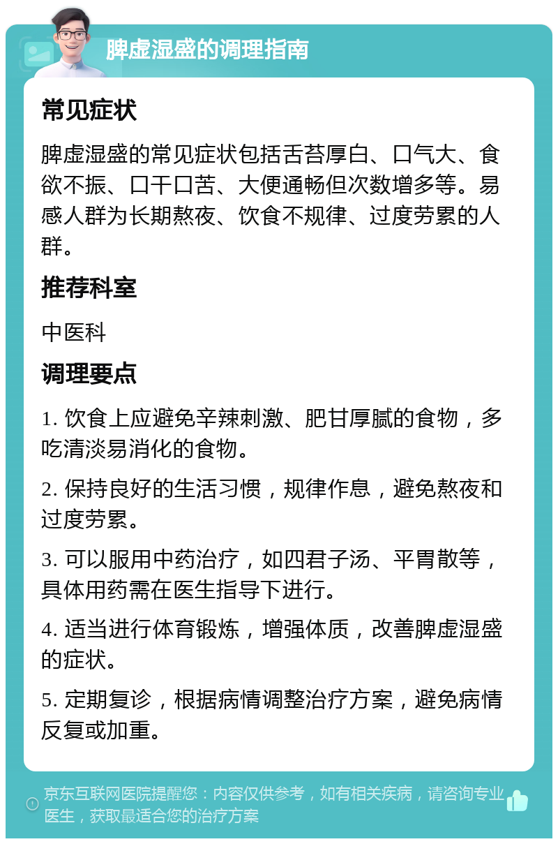 脾虚湿盛的调理指南 常见症状 脾虚湿盛的常见症状包括舌苔厚白、口气大、食欲不振、口干口苦、大便通畅但次数增多等。易感人群为长期熬夜、饮食不规律、过度劳累的人群。 推荐科室 中医科 调理要点 1. 饮食上应避免辛辣刺激、肥甘厚腻的食物，多吃清淡易消化的食物。 2. 保持良好的生活习惯，规律作息，避免熬夜和过度劳累。 3. 可以服用中药治疗，如四君子汤、平胃散等，具体用药需在医生指导下进行。 4. 适当进行体育锻炼，增强体质，改善脾虚湿盛的症状。 5. 定期复诊，根据病情调整治疗方案，避免病情反复或加重。