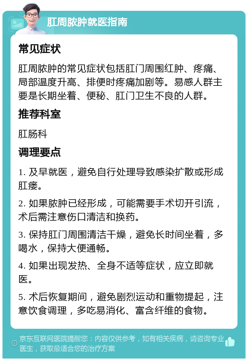 肛周脓肿就医指南 常见症状 肛周脓肿的常见症状包括肛门周围红肿、疼痛、局部温度升高、排便时疼痛加剧等。易感人群主要是长期坐着、便秘、肛门卫生不良的人群。 推荐科室 肛肠科 调理要点 1. 及早就医，避免自行处理导致感染扩散或形成肛瘘。 2. 如果脓肿已经形成，可能需要手术切开引流，术后需注意伤口清洁和换药。 3. 保持肛门周围清洁干燥，避免长时间坐着，多喝水，保持大便通畅。 4. 如果出现发热、全身不适等症状，应立即就医。 5. 术后恢复期间，避免剧烈运动和重物提起，注意饮食调理，多吃易消化、富含纤维的食物。