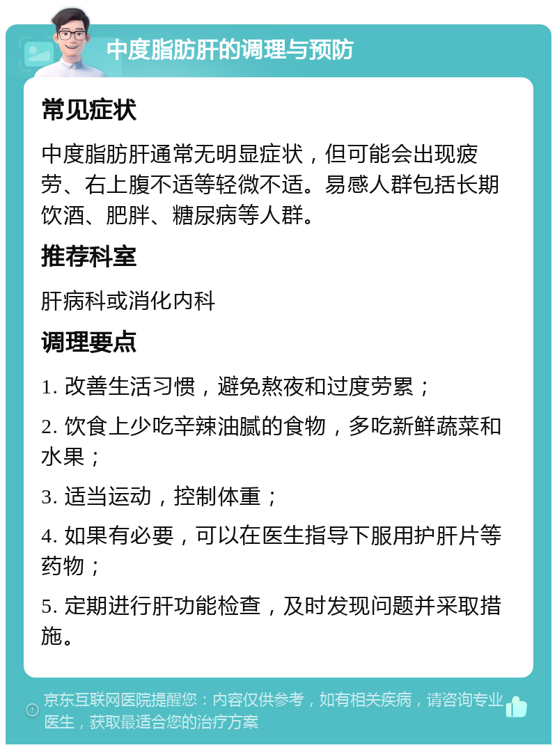 中度脂肪肝的调理与预防 常见症状 中度脂肪肝通常无明显症状，但可能会出现疲劳、右上腹不适等轻微不适。易感人群包括长期饮酒、肥胖、糖尿病等人群。 推荐科室 肝病科或消化内科 调理要点 1. 改善生活习惯，避免熬夜和过度劳累； 2. 饮食上少吃辛辣油腻的食物，多吃新鲜蔬菜和水果； 3. 适当运动，控制体重； 4. 如果有必要，可以在医生指导下服用护肝片等药物； 5. 定期进行肝功能检查，及时发现问题并采取措施。