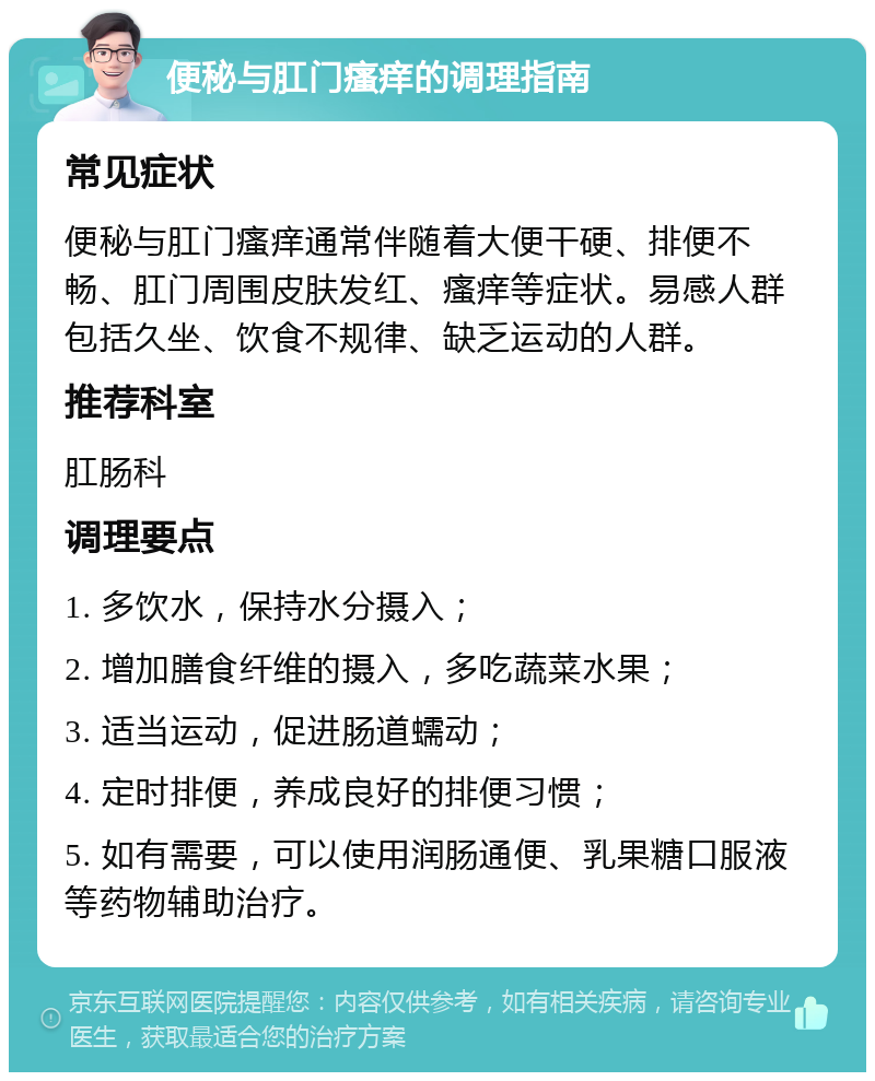 便秘与肛门瘙痒的调理指南 常见症状 便秘与肛门瘙痒通常伴随着大便干硬、排便不畅、肛门周围皮肤发红、瘙痒等症状。易感人群包括久坐、饮食不规律、缺乏运动的人群。 推荐科室 肛肠科 调理要点 1. 多饮水，保持水分摄入； 2. 增加膳食纤维的摄入，多吃蔬菜水果； 3. 适当运动，促进肠道蠕动； 4. 定时排便，养成良好的排便习惯； 5. 如有需要，可以使用润肠通便、乳果糖口服液等药物辅助治疗。