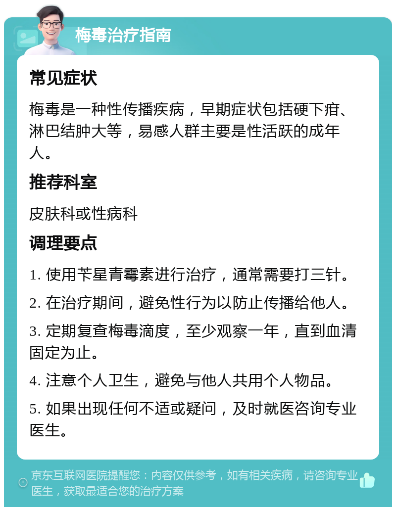 梅毒治疗指南 常见症状 梅毒是一种性传播疾病，早期症状包括硬下疳、淋巴结肿大等，易感人群主要是性活跃的成年人。 推荐科室 皮肤科或性病科 调理要点 1. 使用苄星青霉素进行治疗，通常需要打三针。 2. 在治疗期间，避免性行为以防止传播给他人。 3. 定期复查梅毒滴度，至少观察一年，直到血清固定为止。 4. 注意个人卫生，避免与他人共用个人物品。 5. 如果出现任何不适或疑问，及时就医咨询专业医生。