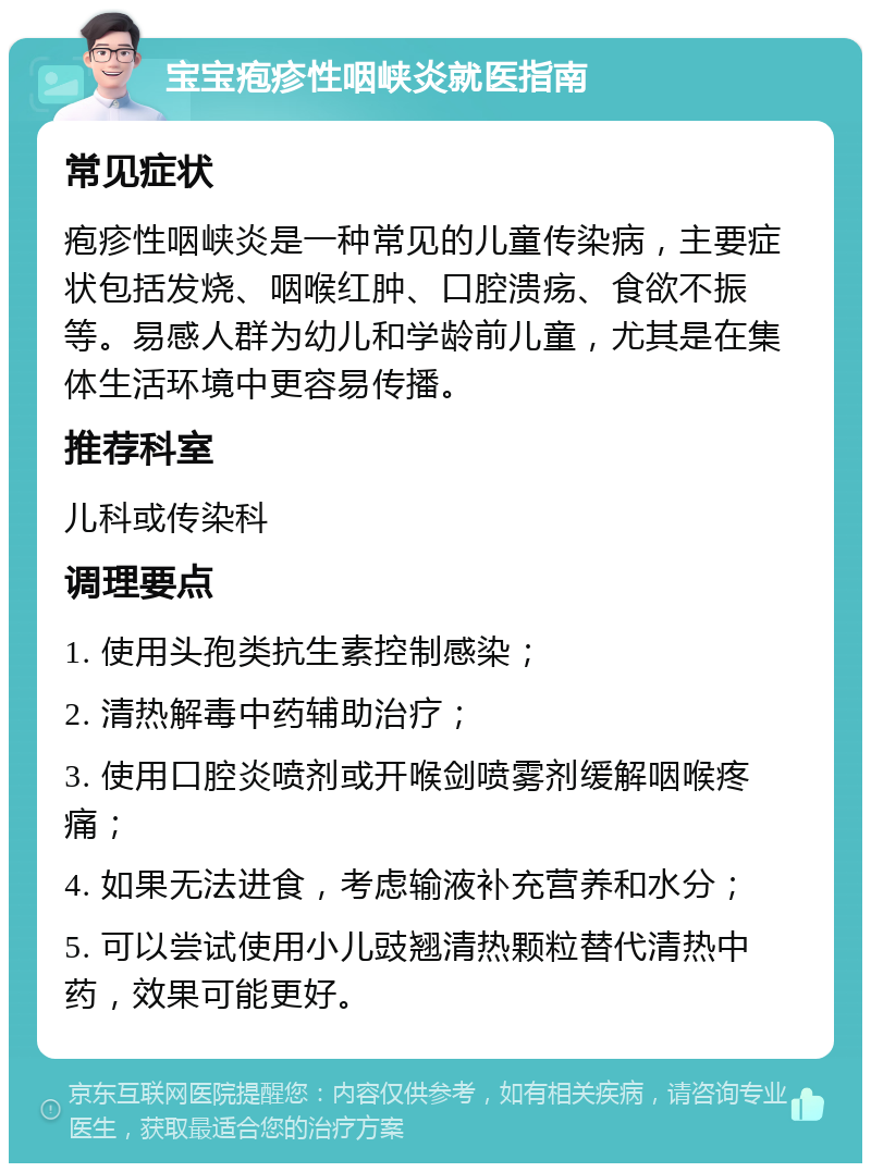 宝宝疱疹性咽峡炎就医指南 常见症状 疱疹性咽峡炎是一种常见的儿童传染病，主要症状包括发烧、咽喉红肿、口腔溃疡、食欲不振等。易感人群为幼儿和学龄前儿童，尤其是在集体生活环境中更容易传播。 推荐科室 儿科或传染科 调理要点 1. 使用头孢类抗生素控制感染； 2. 清热解毒中药辅助治疗； 3. 使用口腔炎喷剂或开喉剑喷雾剂缓解咽喉疼痛； 4. 如果无法进食，考虑输液补充营养和水分； 5. 可以尝试使用小儿豉翘清热颗粒替代清热中药，效果可能更好。