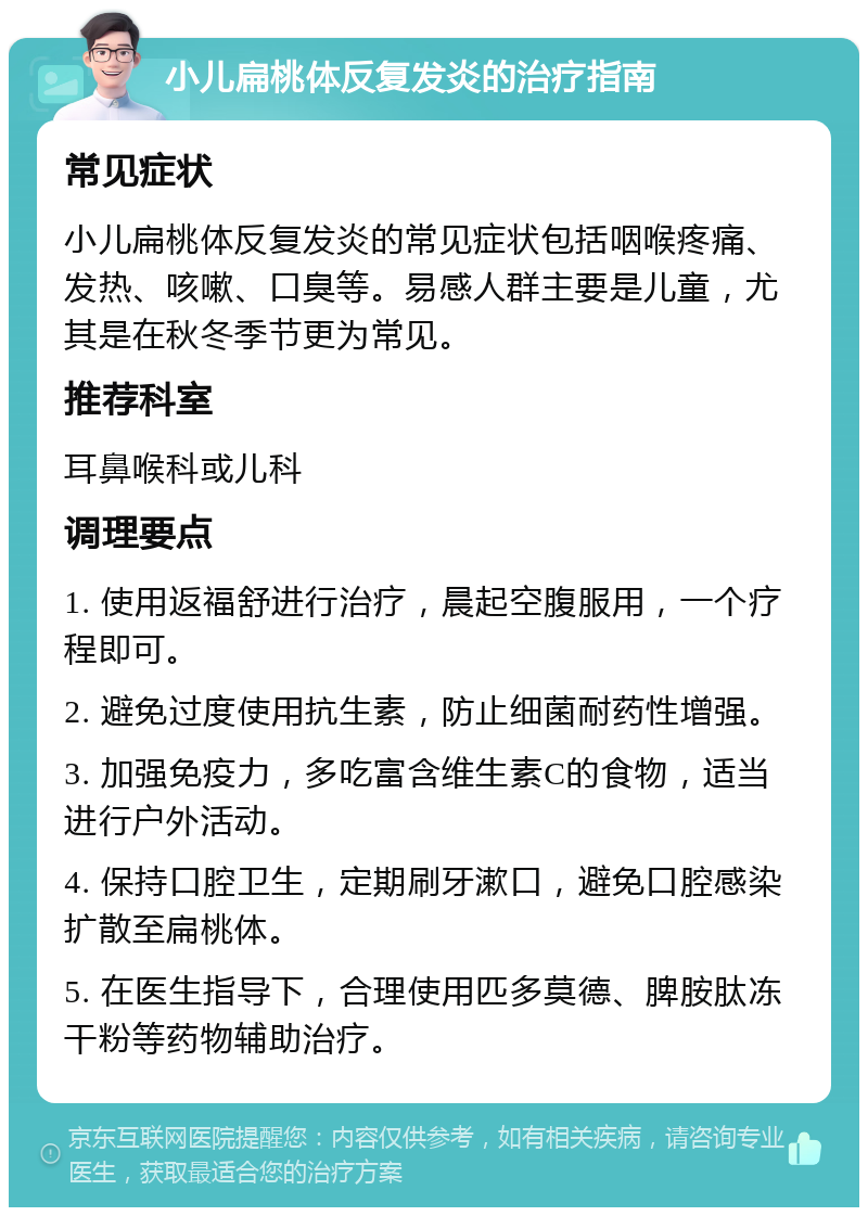 小儿扁桃体反复发炎的治疗指南 常见症状 小儿扁桃体反复发炎的常见症状包括咽喉疼痛、发热、咳嗽、口臭等。易感人群主要是儿童，尤其是在秋冬季节更为常见。 推荐科室 耳鼻喉科或儿科 调理要点 1. 使用返福舒进行治疗，晨起空腹服用，一个疗程即可。 2. 避免过度使用抗生素，防止细菌耐药性增强。 3. 加强免疫力，多吃富含维生素C的食物，适当进行户外活动。 4. 保持口腔卫生，定期刷牙漱口，避免口腔感染扩散至扁桃体。 5. 在医生指导下，合理使用匹多莫德、脾胺肽冻干粉等药物辅助治疗。