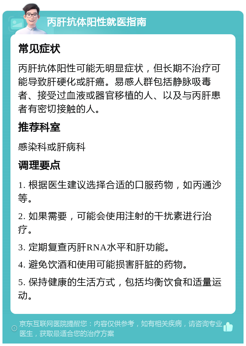 丙肝抗体阳性就医指南 常见症状 丙肝抗体阳性可能无明显症状，但长期不治疗可能导致肝硬化或肝癌。易感人群包括静脉吸毒者、接受过血液或器官移植的人、以及与丙肝患者有密切接触的人。 推荐科室 感染科或肝病科 调理要点 1. 根据医生建议选择合适的口服药物，如丙通沙等。 2. 如果需要，可能会使用注射的干扰素进行治疗。 3. 定期复查丙肝RNA水平和肝功能。 4. 避免饮酒和使用可能损害肝脏的药物。 5. 保持健康的生活方式，包括均衡饮食和适量运动。