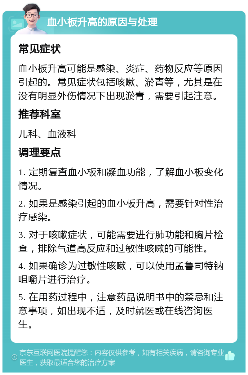 血小板升高的原因与处理 常见症状 血小板升高可能是感染、炎症、药物反应等原因引起的。常见症状包括咳嗽、淤青等，尤其是在没有明显外伤情况下出现淤青，需要引起注意。 推荐科室 儿科、血液科 调理要点 1. 定期复查血小板和凝血功能，了解血小板变化情况。 2. 如果是感染引起的血小板升高，需要针对性治疗感染。 3. 对于咳嗽症状，可能需要进行肺功能和胸片检查，排除气道高反应和过敏性咳嗽的可能性。 4. 如果确诊为过敏性咳嗽，可以使用孟鲁司特钠咀嚼片进行治疗。 5. 在用药过程中，注意药品说明书中的禁忌和注意事项，如出现不适，及时就医或在线咨询医生。