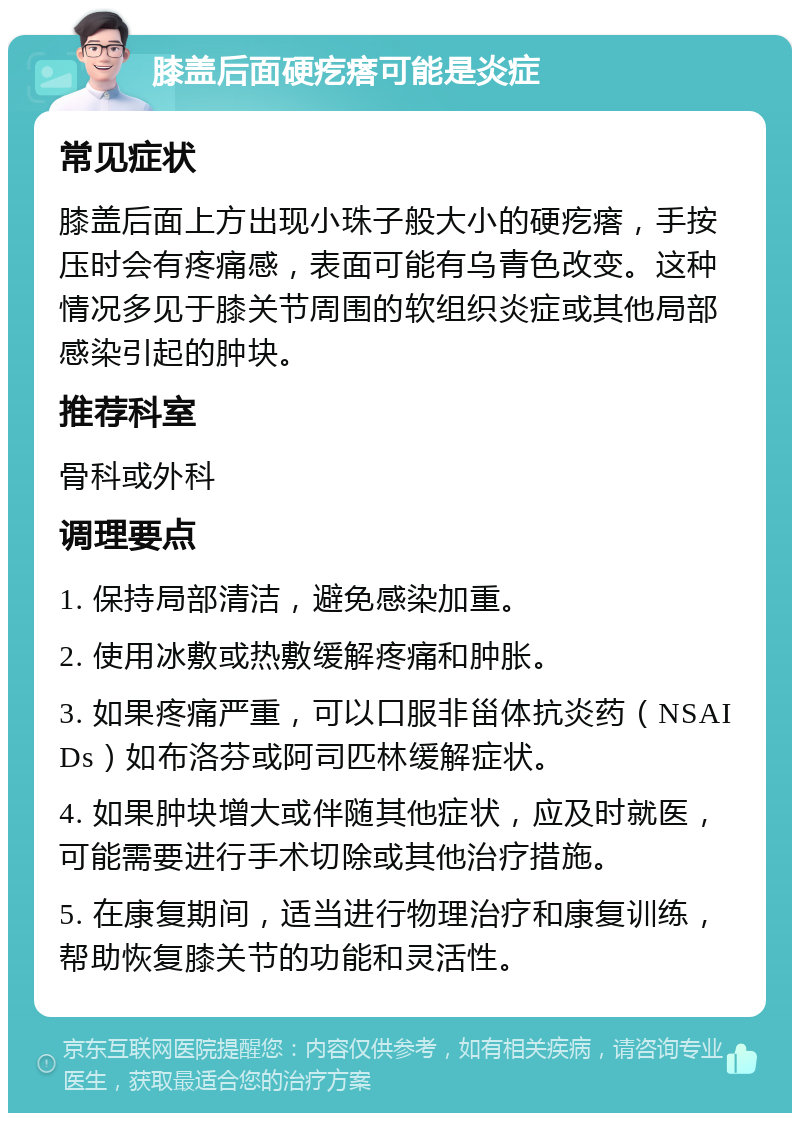 膝盖后面硬疙瘩可能是炎症 常见症状 膝盖后面上方出现小珠子般大小的硬疙瘩，手按压时会有疼痛感，表面可能有乌青色改变。这种情况多见于膝关节周围的软组织炎症或其他局部感染引起的肿块。 推荐科室 骨科或外科 调理要点 1. 保持局部清洁，避免感染加重。 2. 使用冰敷或热敷缓解疼痛和肿胀。 3. 如果疼痛严重，可以口服非甾体抗炎药（NSAIDs）如布洛芬或阿司匹林缓解症状。 4. 如果肿块增大或伴随其他症状，应及时就医，可能需要进行手术切除或其他治疗措施。 5. 在康复期间，适当进行物理治疗和康复训练，帮助恢复膝关节的功能和灵活性。