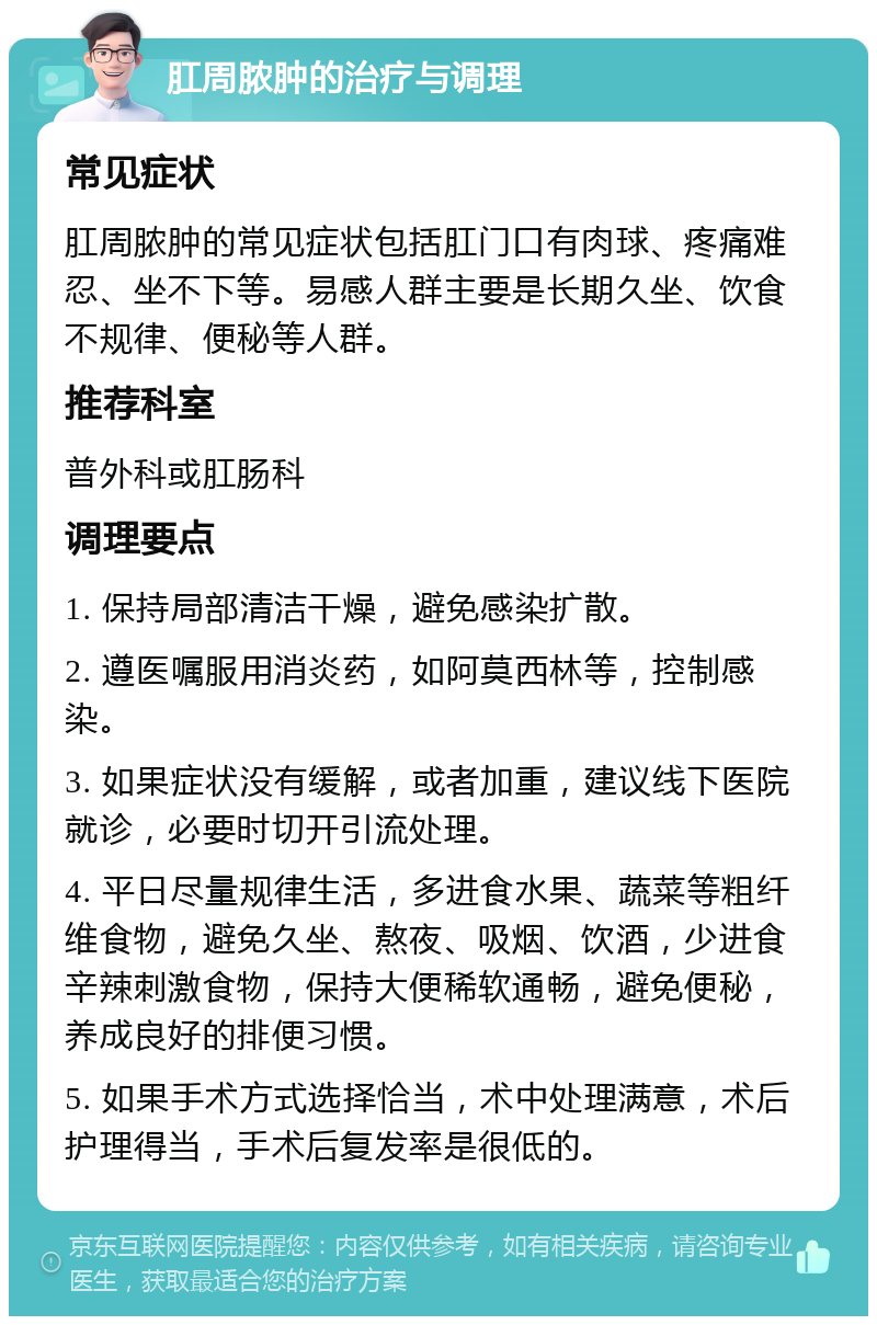 肛周脓肿的治疗与调理 常见症状 肛周脓肿的常见症状包括肛门口有肉球、疼痛难忍、坐不下等。易感人群主要是长期久坐、饮食不规律、便秘等人群。 推荐科室 普外科或肛肠科 调理要点 1. 保持局部清洁干燥，避免感染扩散。 2. 遵医嘱服用消炎药，如阿莫西林等，控制感染。 3. 如果症状没有缓解，或者加重，建议线下医院就诊，必要时切开引流处理。 4. 平日尽量规律生活，多进食水果、蔬菜等粗纤维食物，避免久坐、熬夜、吸烟、饮酒，少进食辛辣刺激食物，保持大便稀软通畅，避免便秘，养成良好的排便习惯。 5. 如果手术方式选择恰当，术中处理满意，术后护理得当，手术后复发率是很低的。