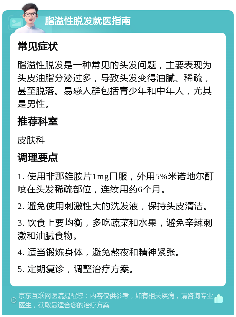 脂溢性脱发就医指南 常见症状 脂溢性脱发是一种常见的头发问题，主要表现为头皮油脂分泌过多，导致头发变得油腻、稀疏，甚至脱落。易感人群包括青少年和中年人，尤其是男性。 推荐科室 皮肤科 调理要点 1. 使用非那雄胺片1mg口服，外用5%米诺地尔酊喷在头发稀疏部位，连续用药6个月。 2. 避免使用刺激性大的洗发液，保持头皮清洁。 3. 饮食上要均衡，多吃蔬菜和水果，避免辛辣刺激和油腻食物。 4. 适当锻炼身体，避免熬夜和精神紧张。 5. 定期复诊，调整治疗方案。