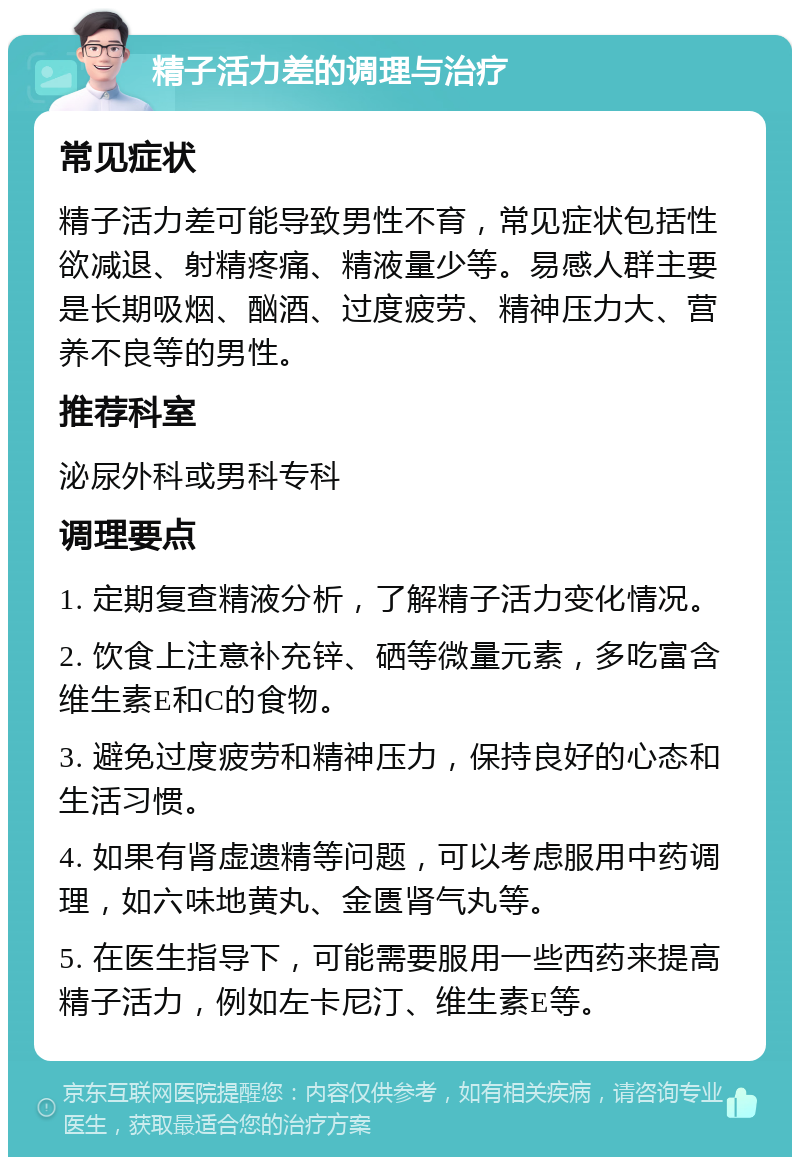 精子活力差的调理与治疗 常见症状 精子活力差可能导致男性不育，常见症状包括性欲减退、射精疼痛、精液量少等。易感人群主要是长期吸烟、酗酒、过度疲劳、精神压力大、营养不良等的男性。 推荐科室 泌尿外科或男科专科 调理要点 1. 定期复查精液分析，了解精子活力变化情况。 2. 饮食上注意补充锌、硒等微量元素，多吃富含维生素E和C的食物。 3. 避免过度疲劳和精神压力，保持良好的心态和生活习惯。 4. 如果有肾虚遗精等问题，可以考虑服用中药调理，如六味地黄丸、金匮肾气丸等。 5. 在医生指导下，可能需要服用一些西药来提高精子活力，例如左卡尼汀、维生素E等。