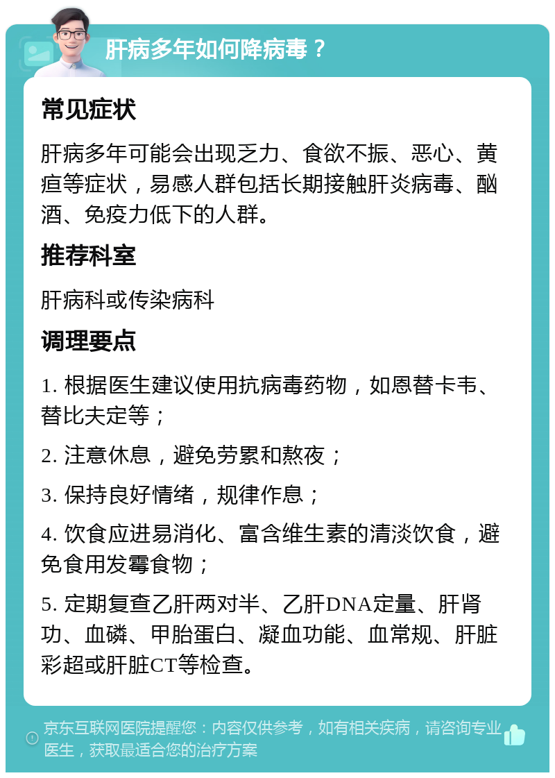 肝病多年如何降病毒？ 常见症状 肝病多年可能会出现乏力、食欲不振、恶心、黄疸等症状，易感人群包括长期接触肝炎病毒、酗酒、免疫力低下的人群。 推荐科室 肝病科或传染病科 调理要点 1. 根据医生建议使用抗病毒药物，如恩替卡韦、替比夫定等； 2. 注意休息，避免劳累和熬夜； 3. 保持良好情绪，规律作息； 4. 饮食应进易消化、富含维生素的清淡饮食，避免食用发霉食物； 5. 定期复查乙肝两对半、乙肝DNA定量、肝肾功、血磷、甲胎蛋白、凝血功能、血常规、肝脏彩超或肝脏CT等检查。