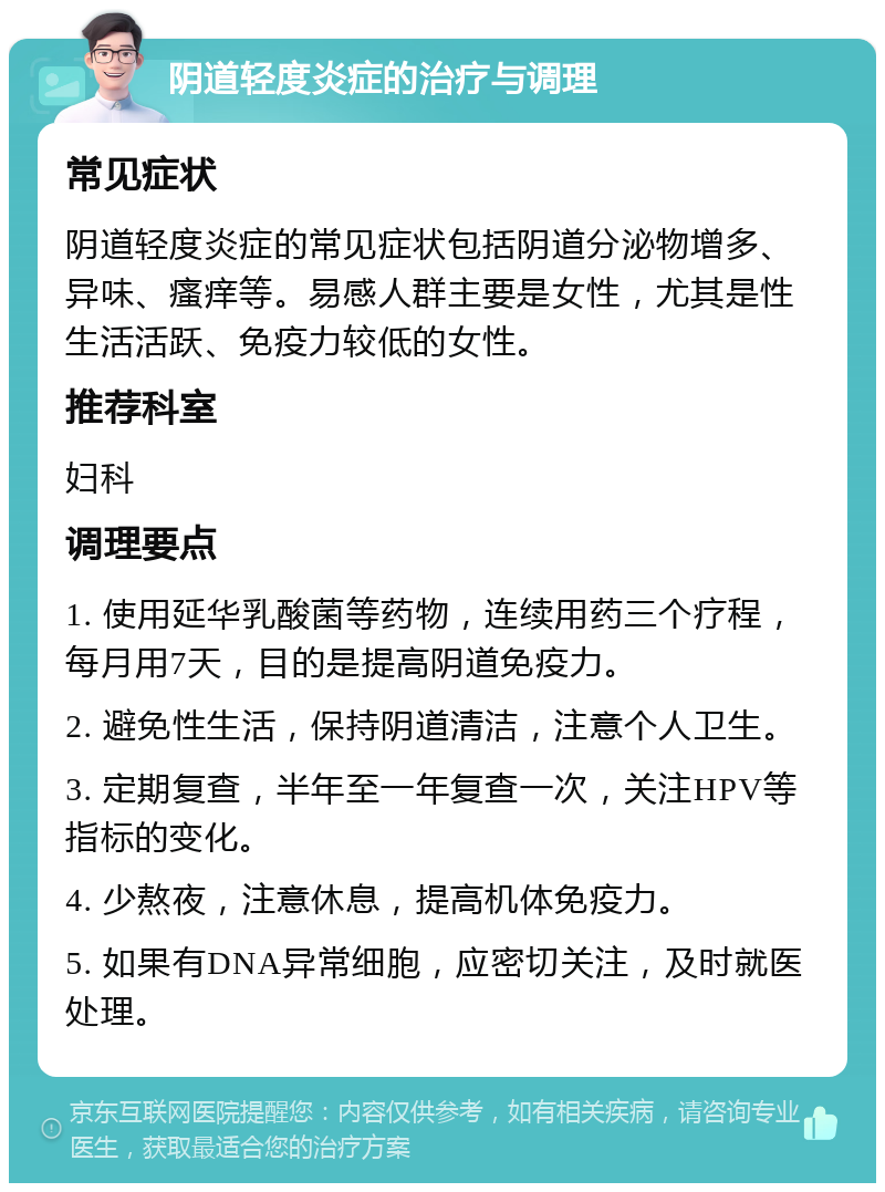 阴道轻度炎症的治疗与调理 常见症状 阴道轻度炎症的常见症状包括阴道分泌物增多、异味、瘙痒等。易感人群主要是女性，尤其是性生活活跃、免疫力较低的女性。 推荐科室 妇科 调理要点 1. 使用延华乳酸菌等药物，连续用药三个疗程，每月用7天，目的是提高阴道免疫力。 2. 避免性生活，保持阴道清洁，注意个人卫生。 3. 定期复查，半年至一年复查一次，关注HPV等指标的变化。 4. 少熬夜，注意休息，提高机体免疫力。 5. 如果有DNA异常细胞，应密切关注，及时就医处理。