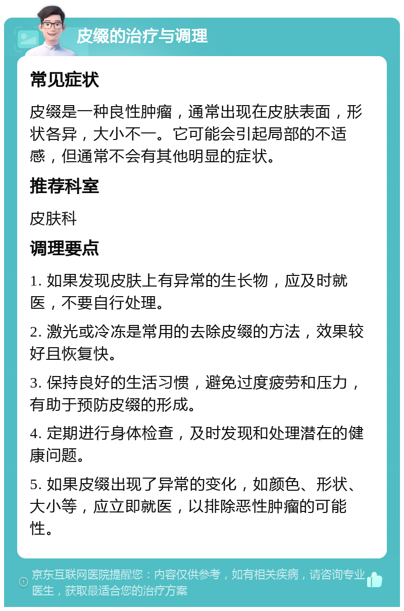 皮缀的治疗与调理 常见症状 皮缀是一种良性肿瘤，通常出现在皮肤表面，形状各异，大小不一。它可能会引起局部的不适感，但通常不会有其他明显的症状。 推荐科室 皮肤科 调理要点 1. 如果发现皮肤上有异常的生长物，应及时就医，不要自行处理。 2. 激光或冷冻是常用的去除皮缀的方法，效果较好且恢复快。 3. 保持良好的生活习惯，避免过度疲劳和压力，有助于预防皮缀的形成。 4. 定期进行身体检查，及时发现和处理潜在的健康问题。 5. 如果皮缀出现了异常的变化，如颜色、形状、大小等，应立即就医，以排除恶性肿瘤的可能性。