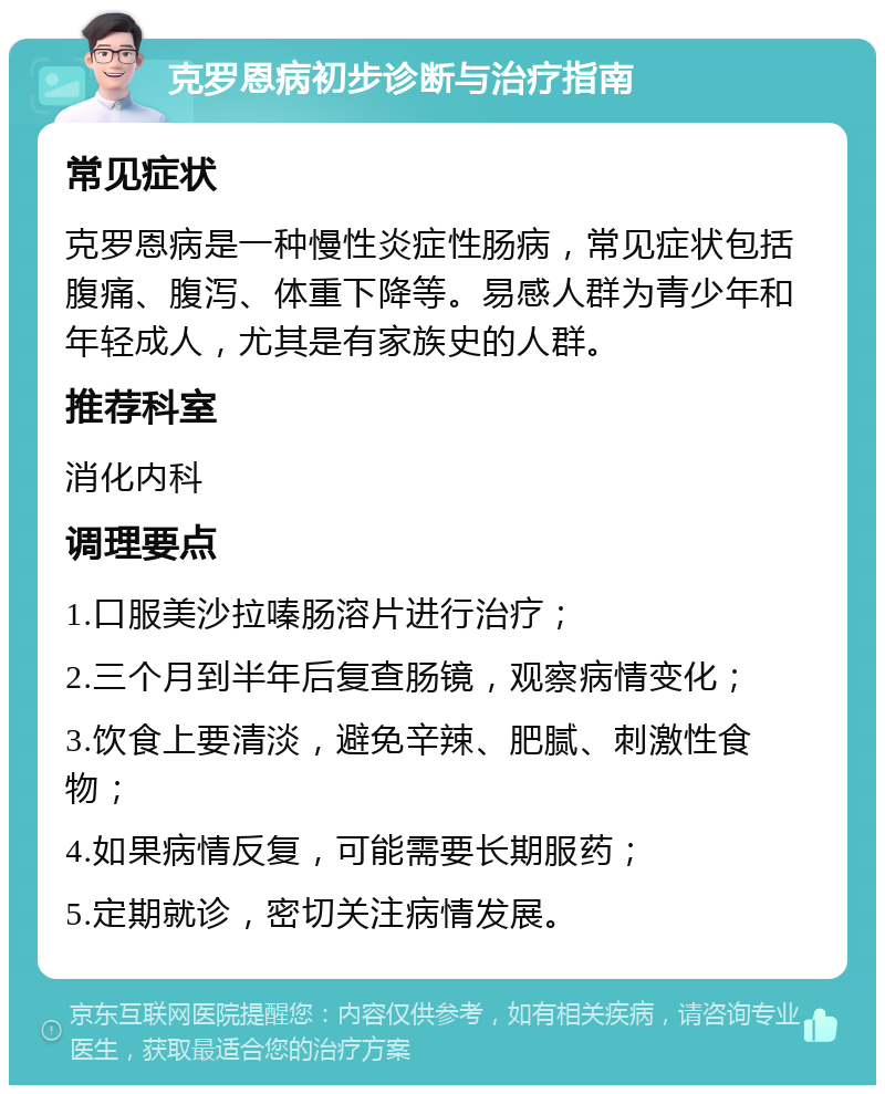 克罗恩病初步诊断与治疗指南 常见症状 克罗恩病是一种慢性炎症性肠病，常见症状包括腹痛、腹泻、体重下降等。易感人群为青少年和年轻成人，尤其是有家族史的人群。 推荐科室 消化内科 调理要点 1.口服美沙拉嗪肠溶片进行治疗； 2.三个月到半年后复查肠镜，观察病情变化； 3.饮食上要清淡，避免辛辣、肥腻、刺激性食物； 4.如果病情反复，可能需要长期服药； 5.定期就诊，密切关注病情发展。