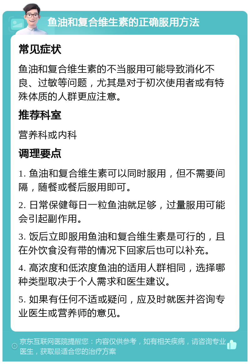 鱼油和复合维生素的正确服用方法 常见症状 鱼油和复合维生素的不当服用可能导致消化不良、过敏等问题，尤其是对于初次使用者或有特殊体质的人群更应注意。 推荐科室 营养科或内科 调理要点 1. 鱼油和复合维生素可以同时服用，但不需要间隔，随餐或餐后服用即可。 2. 日常保健每日一粒鱼油就足够，过量服用可能会引起副作用。 3. 饭后立即服用鱼油和复合维生素是可行的，且在外饮食没有带的情况下回家后也可以补充。 4. 高浓度和低浓度鱼油的适用人群相同，选择哪种类型取决于个人需求和医生建议。 5. 如果有任何不适或疑问，应及时就医并咨询专业医生或营养师的意见。