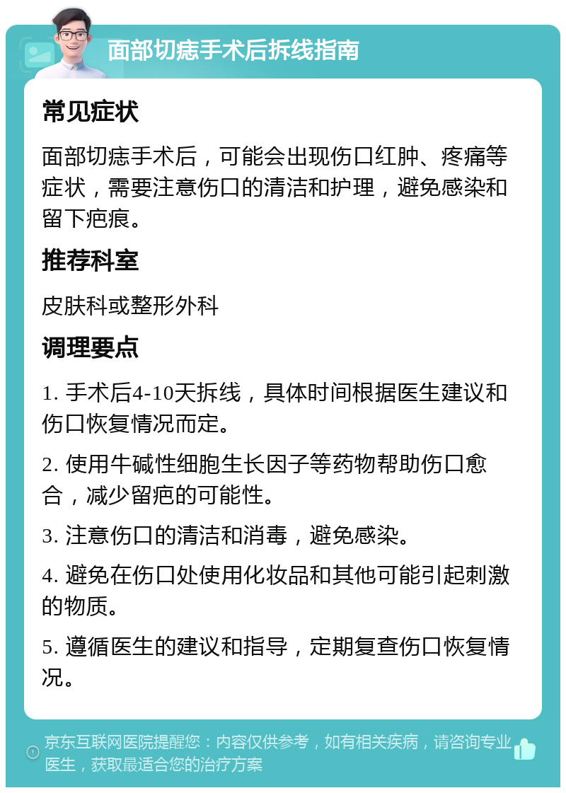 面部切痣手术后拆线指南 常见症状 面部切痣手术后，可能会出现伤口红肿、疼痛等症状，需要注意伤口的清洁和护理，避免感染和留下疤痕。 推荐科室 皮肤科或整形外科 调理要点 1. 手术后4-10天拆线，具体时间根据医生建议和伤口恢复情况而定。 2. 使用牛碱性细胞生长因子等药物帮助伤口愈合，减少留疤的可能性。 3. 注意伤口的清洁和消毒，避免感染。 4. 避免在伤口处使用化妆品和其他可能引起刺激的物质。 5. 遵循医生的建议和指导，定期复查伤口恢复情况。