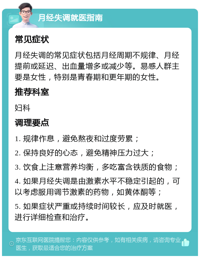 月经失调就医指南 常见症状 月经失调的常见症状包括月经周期不规律、月经提前或延迟、出血量增多或减少等。易感人群主要是女性，特别是青春期和更年期的女性。 推荐科室 妇科 调理要点 1. 规律作息，避免熬夜和过度劳累； 2. 保持良好的心态，避免精神压力过大； 3. 饮食上注意营养均衡，多吃富含铁质的食物； 4. 如果月经失调是由激素水平不稳定引起的，可以考虑服用调节激素的药物，如黄体酮等； 5. 如果症状严重或持续时间较长，应及时就医，进行详细检查和治疗。