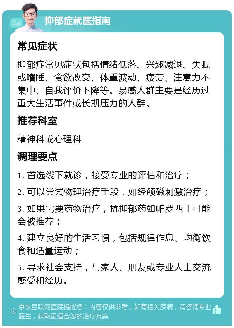 抑郁症就医指南 常见症状 抑郁症常见症状包括情绪低落、兴趣减退、失眠或嗜睡、食欲改变、体重波动、疲劳、注意力不集中、自我评价下降等。易感人群主要是经历过重大生活事件或长期压力的人群。 推荐科室 精神科或心理科 调理要点 1. 首选线下就诊，接受专业的评估和治疗； 2. 可以尝试物理治疗手段，如经颅磁刺激治疗； 3. 如果需要药物治疗，抗抑郁药如帕罗西丁可能会被推荐； 4. 建立良好的生活习惯，包括规律作息、均衡饮食和适量运动； 5. 寻求社会支持，与家人、朋友或专业人士交流感受和经历。