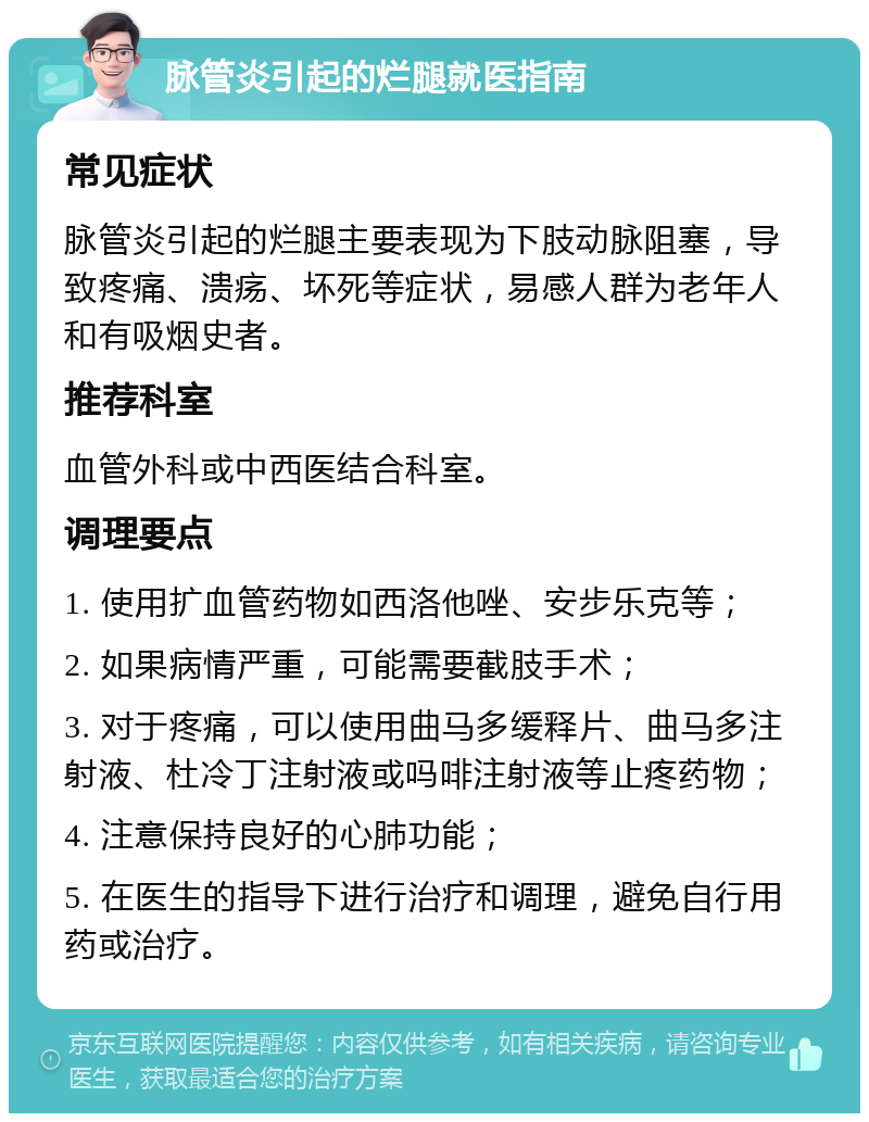 脉管炎引起的烂腿就医指南 常见症状 脉管炎引起的烂腿主要表现为下肢动脉阻塞，导致疼痛、溃疡、坏死等症状，易感人群为老年人和有吸烟史者。 推荐科室 血管外科或中西医结合科室。 调理要点 1. 使用扩血管药物如西洛他唑、安步乐克等； 2. 如果病情严重，可能需要截肢手术； 3. 对于疼痛，可以使用曲马多缓释片、曲马多注射液、杜冷丁注射液或吗啡注射液等止疼药物； 4. 注意保持良好的心肺功能； 5. 在医生的指导下进行治疗和调理，避免自行用药或治疗。