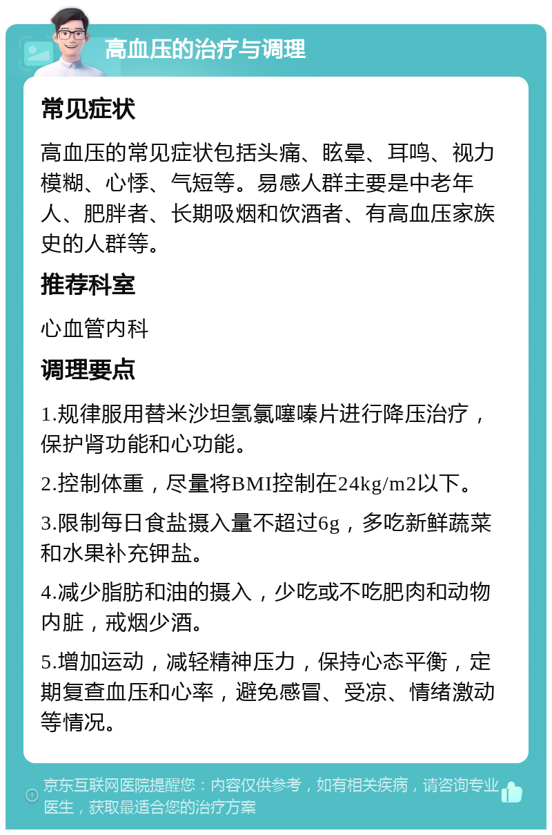 高血压的治疗与调理 常见症状 高血压的常见症状包括头痛、眩晕、耳鸣、视力模糊、心悸、气短等。易感人群主要是中老年人、肥胖者、长期吸烟和饮酒者、有高血压家族史的人群等。 推荐科室 心血管内科 调理要点 1.规律服用替米沙坦氢氯噻嗪片进行降压治疗，保护肾功能和心功能。 2.控制体重，尽量将BMI控制在24kg/m2以下。 3.限制每日食盐摄入量不超过6g，多吃新鲜蔬菜和水果补充钾盐。 4.减少脂肪和油的摄入，少吃或不吃肥肉和动物内脏，戒烟少酒。 5.增加运动，减轻精神压力，保持心态平衡，定期复查血压和心率，避免感冒、受凉、情绪激动等情况。