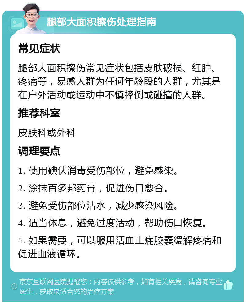 腿部大面积擦伤处理指南 常见症状 腿部大面积擦伤常见症状包括皮肤破损、红肿、疼痛等，易感人群为任何年龄段的人群，尤其是在户外活动或运动中不慎摔倒或碰撞的人群。 推荐科室 皮肤科或外科 调理要点 1. 使用碘伏消毒受伤部位，避免感染。 2. 涂抹百多邦药膏，促进伤口愈合。 3. 避免受伤部位沾水，减少感染风险。 4. 适当休息，避免过度活动，帮助伤口恢复。 5. 如果需要，可以服用活血止痛胶囊缓解疼痛和促进血液循环。