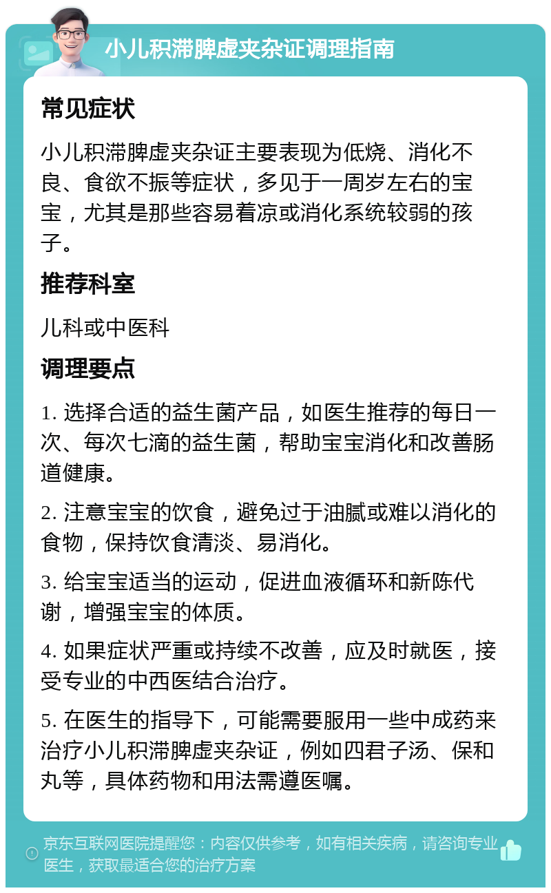 小儿积滞脾虚夹杂证调理指南 常见症状 小儿积滞脾虚夹杂证主要表现为低烧、消化不良、食欲不振等症状，多见于一周岁左右的宝宝，尤其是那些容易着凉或消化系统较弱的孩子。 推荐科室 儿科或中医科 调理要点 1. 选择合适的益生菌产品，如医生推荐的每日一次、每次七滴的益生菌，帮助宝宝消化和改善肠道健康。 2. 注意宝宝的饮食，避免过于油腻或难以消化的食物，保持饮食清淡、易消化。 3. 给宝宝适当的运动，促进血液循环和新陈代谢，增强宝宝的体质。 4. 如果症状严重或持续不改善，应及时就医，接受专业的中西医结合治疗。 5. 在医生的指导下，可能需要服用一些中成药来治疗小儿积滞脾虚夹杂证，例如四君子汤、保和丸等，具体药物和用法需遵医嘱。