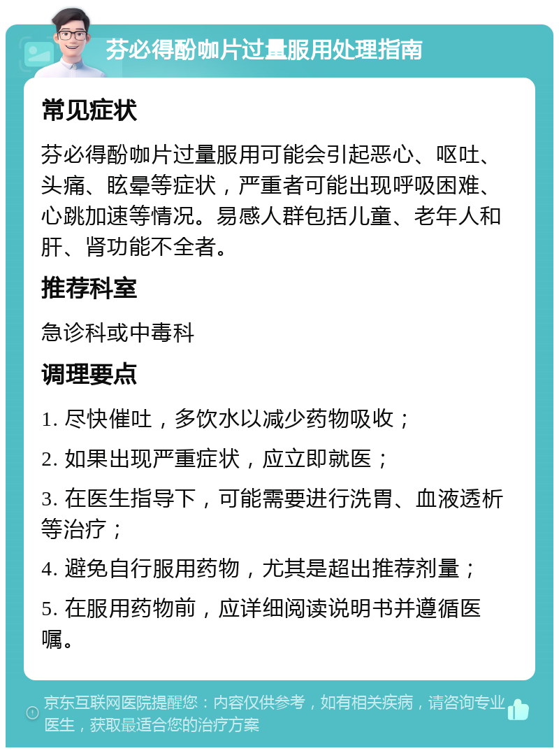 芬必得酚咖片过量服用处理指南 常见症状 芬必得酚咖片过量服用可能会引起恶心、呕吐、头痛、眩晕等症状，严重者可能出现呼吸困难、心跳加速等情况。易感人群包括儿童、老年人和肝、肾功能不全者。 推荐科室 急诊科或中毒科 调理要点 1. 尽快催吐，多饮水以减少药物吸收； 2. 如果出现严重症状，应立即就医； 3. 在医生指导下，可能需要进行洗胃、血液透析等治疗； 4. 避免自行服用药物，尤其是超出推荐剂量； 5. 在服用药物前，应详细阅读说明书并遵循医嘱。