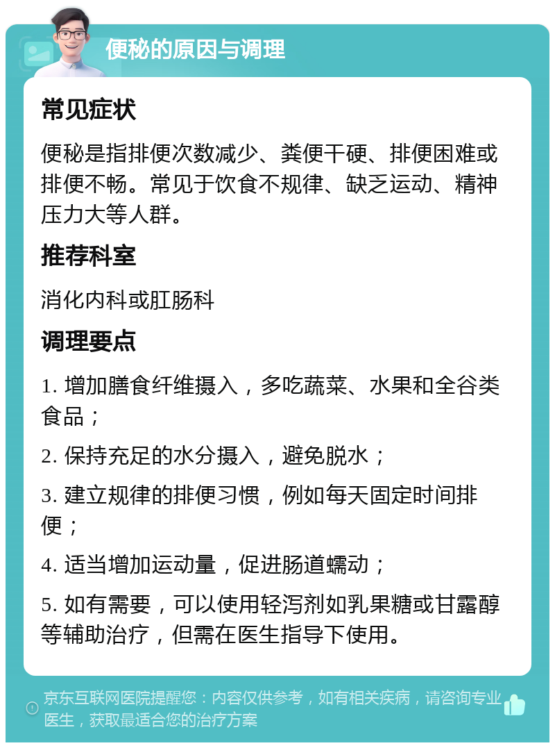 便秘的原因与调理 常见症状 便秘是指排便次数减少、粪便干硬、排便困难或排便不畅。常见于饮食不规律、缺乏运动、精神压力大等人群。 推荐科室 消化内科或肛肠科 调理要点 1. 增加膳食纤维摄入，多吃蔬菜、水果和全谷类食品； 2. 保持充足的水分摄入，避免脱水； 3. 建立规律的排便习惯，例如每天固定时间排便； 4. 适当增加运动量，促进肠道蠕动； 5. 如有需要，可以使用轻泻剂如乳果糖或甘露醇等辅助治疗，但需在医生指导下使用。