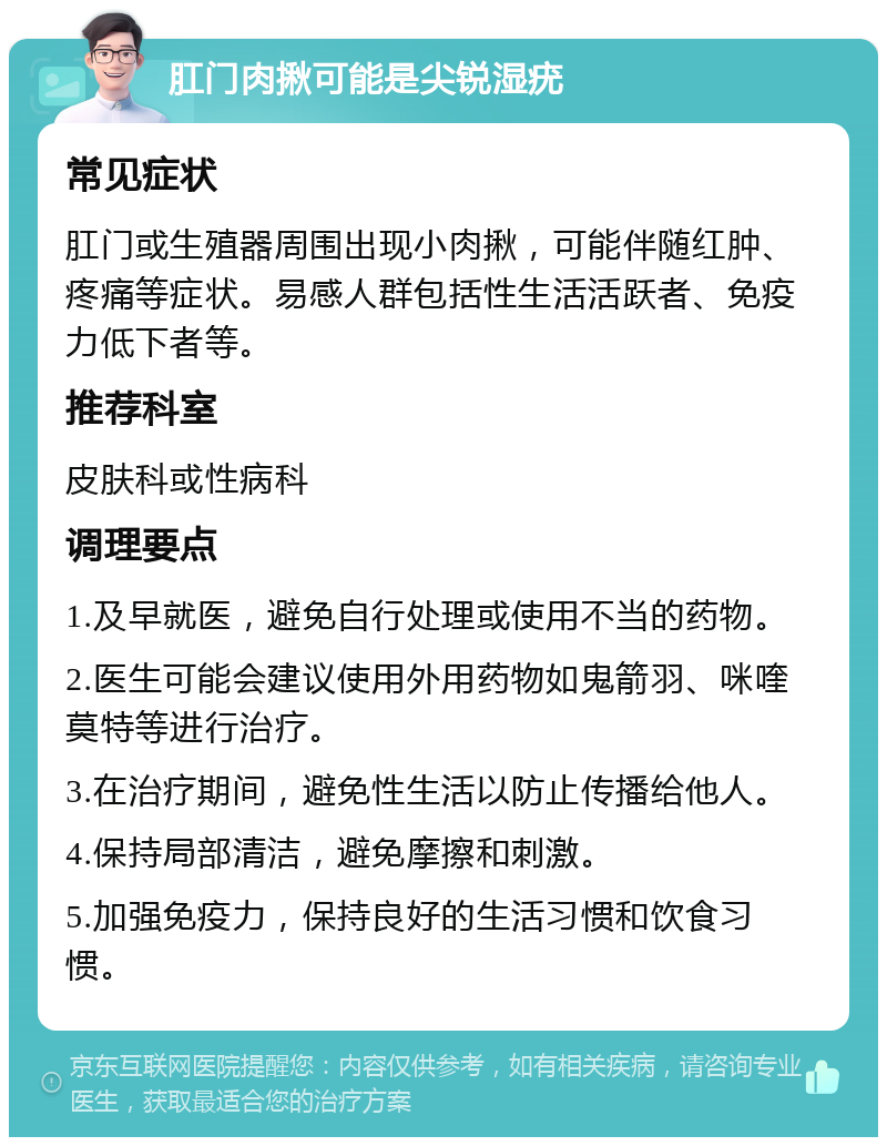 肛门肉揪可能是尖锐湿疣 常见症状 肛门或生殖器周围出现小肉揪，可能伴随红肿、疼痛等症状。易感人群包括性生活活跃者、免疫力低下者等。 推荐科室 皮肤科或性病科 调理要点 1.及早就医，避免自行处理或使用不当的药物。 2.医生可能会建议使用外用药物如鬼箭羽、咪喹莫特等进行治疗。 3.在治疗期间，避免性生活以防止传播给他人。 4.保持局部清洁，避免摩擦和刺激。 5.加强免疫力，保持良好的生活习惯和饮食习惯。