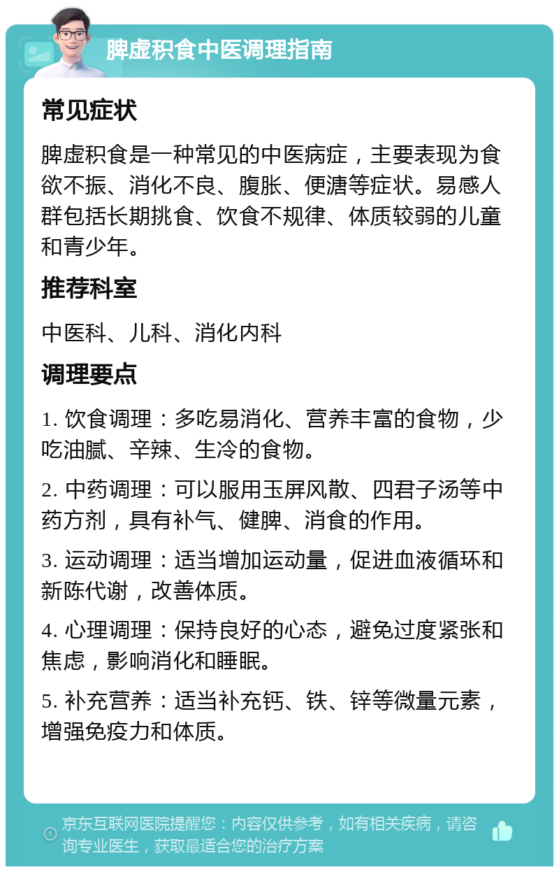 脾虚积食中医调理指南 常见症状 脾虚积食是一种常见的中医病症，主要表现为食欲不振、消化不良、腹胀、便溏等症状。易感人群包括长期挑食、饮食不规律、体质较弱的儿童和青少年。 推荐科室 中医科、儿科、消化内科 调理要点 1. 饮食调理：多吃易消化、营养丰富的食物，少吃油腻、辛辣、生冷的食物。 2. 中药调理：可以服用玉屏风散、四君子汤等中药方剂，具有补气、健脾、消食的作用。 3. 运动调理：适当增加运动量，促进血液循环和新陈代谢，改善体质。 4. 心理调理：保持良好的心态，避免过度紧张和焦虑，影响消化和睡眠。 5. 补充营养：适当补充钙、铁、锌等微量元素，增强免疫力和体质。