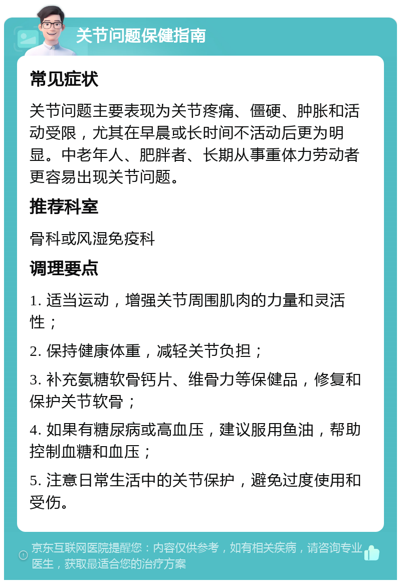 关节问题保健指南 常见症状 关节问题主要表现为关节疼痛、僵硬、肿胀和活动受限，尤其在早晨或长时间不活动后更为明显。中老年人、肥胖者、长期从事重体力劳动者更容易出现关节问题。 推荐科室 骨科或风湿免疫科 调理要点 1. 适当运动，增强关节周围肌肉的力量和灵活性； 2. 保持健康体重，减轻关节负担； 3. 补充氨糖软骨钙片、维骨力等保健品，修复和保护关节软骨； 4. 如果有糖尿病或高血压，建议服用鱼油，帮助控制血糖和血压； 5. 注意日常生活中的关节保护，避免过度使用和受伤。